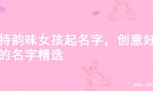 独特韵味女孩起名字，创意好听的名字精选