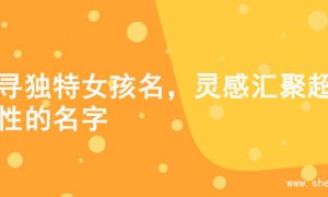 探寻独特女孩名，灵感汇聚超个性的名字