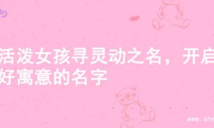 为活泼女孩寻灵动之名，开启美好寓意的名字